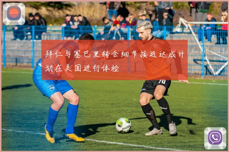 拜仁与塞巴里转会细节接近达成计划在美国进行体检