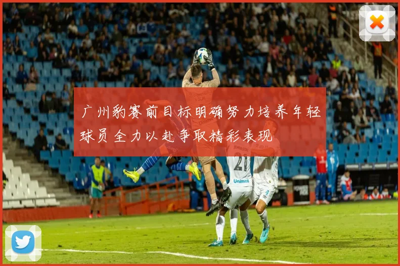 广州豹赛前目标明确努力培养年轻球员全力以赴争取精彩表现