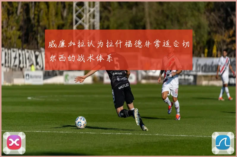 威廉加拉认为拉什福德非常适合切尔西的战术体系