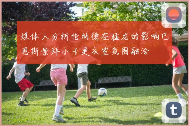 媒体人分析伦纳德在猛龙的影响巴恩斯崇拜小卡更衣室氛围融洽