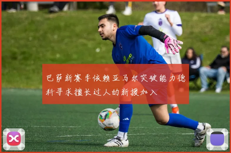巴萨新赛季依赖亚马尔突破能力德科寻求擅长过人的新援加入