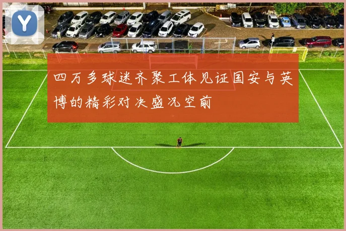 四万多球迷齐聚工体见证国安与英博的精彩对决盛况空前