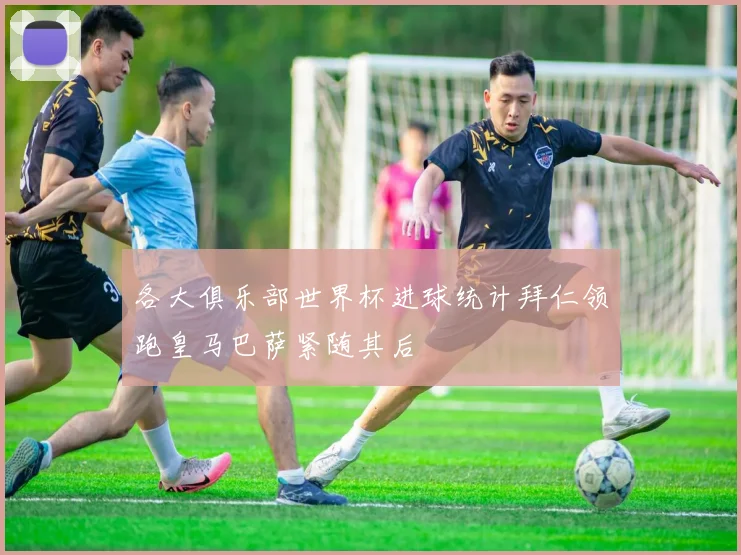 各大俱乐部世界杯进球统计拜仁领跑皇马巴萨紧随其后