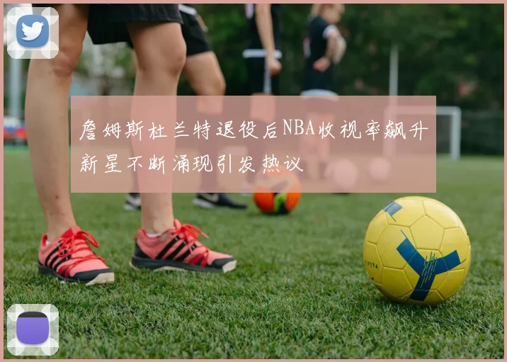 詹姆斯杜兰特退役后NBA收视率飙升新星不断涌现引发热议