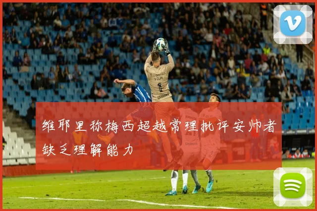 维耶里称梅西超越常理批评安帅者缺乏理解能力