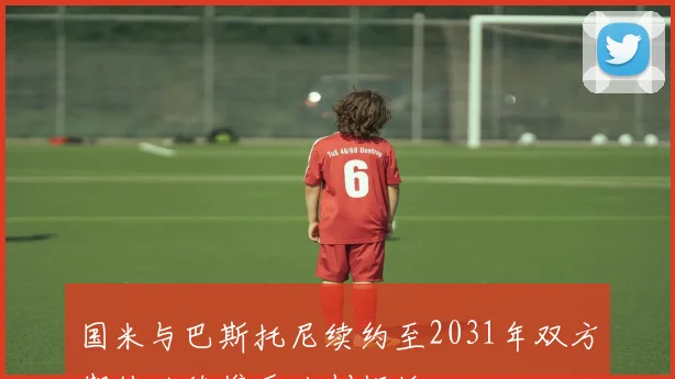 国米与巴斯托尼续约至2031年双方期待继续携手共创辉煌