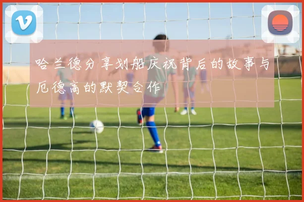 哈兰德分享划船庆祝背后的故事与厄德高的默契合作