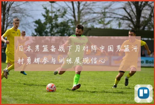 日本男篮备战下月对阵中国男篮河村勇辉参与训练展现信心