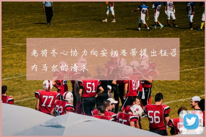 老将齐心协力向安切洛蒂提出征召内马尔的请求