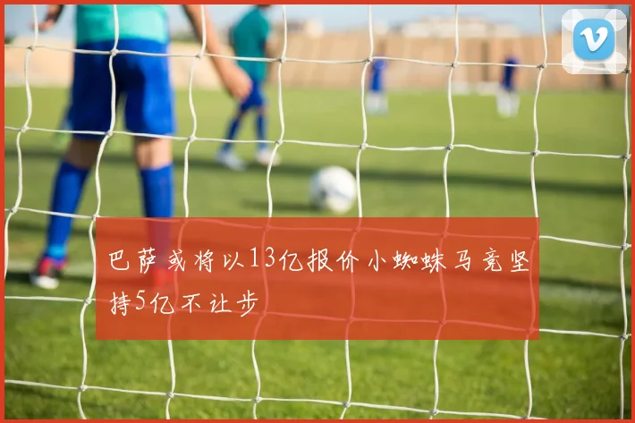 巴萨或将以13亿报价小蜘蛛马竞坚持5亿不让步