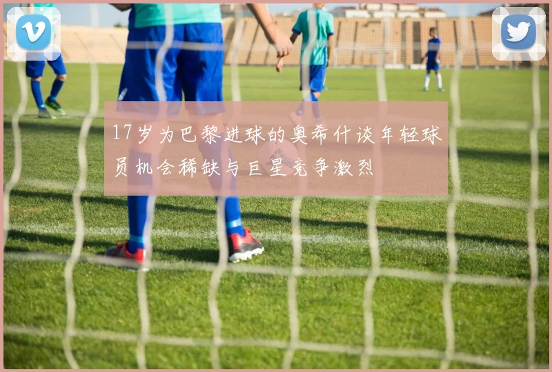 17岁为巴黎进球的奥希什谈年轻球员机会稀缺与巨星竞争激烈