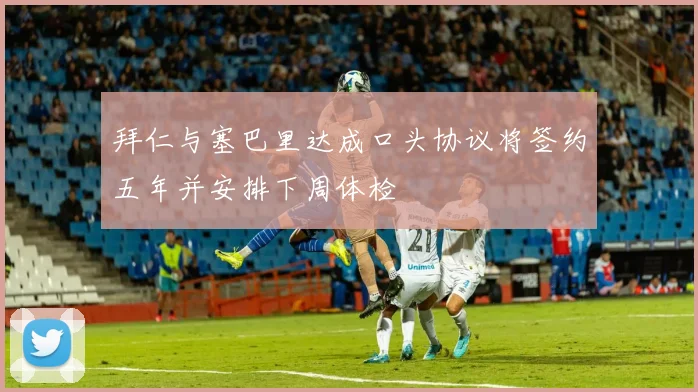 拜仁与塞巴里达成口头协议将签约五年并安排下周体检