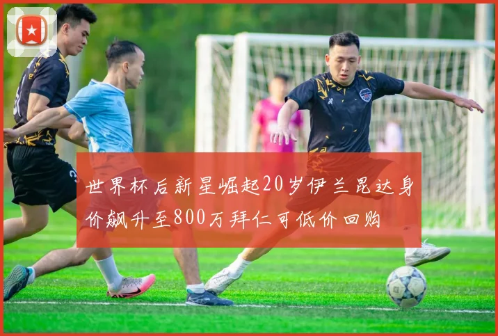 世界杯后新星崛起20岁伊兰昆达身价飙升至800万拜仁可低价回购