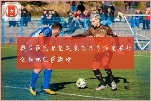 奥亚萨瓦尔坚定表态只专注皇家社会拒绝巴萨邀请