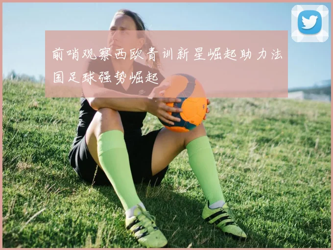 前哨观察西欧青训新星崛起助力法国足球强势崛起